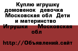 Куплю игрушку домовенок (девочка)  - Московская обл. Дети и материнство » Игрушки   . Московская обл.